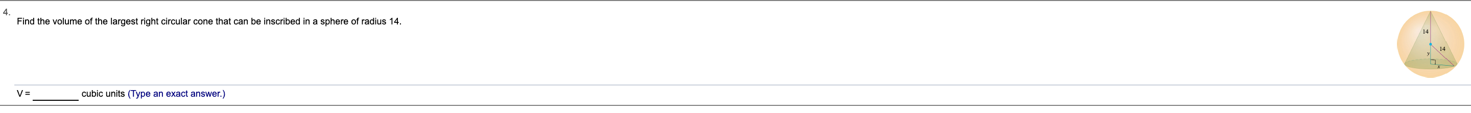 4.
Find the volume of the largest right circular cone that can be inscribed in a sphere of radius 14
14
14
cubic units (Type an exact answer.)
