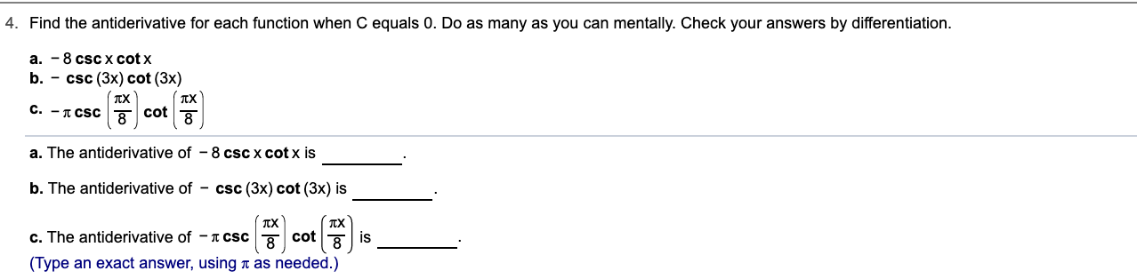 4. Find the antiderivative for each function when C equals 0. Do as many as you can mentally. Check your answers by differentiation
a. -8 csc x cot x
b. - csc (3x) cot (3x)
TX
C. - CSC
cot
8
8
a. The antiderivative of 8 cscx cot x is
b. The antiderivative of - csc (3x) cot (3x) is
c. The antiderivative of - T cSc
cot
is
(Type an exact answer, using t as needed.)
