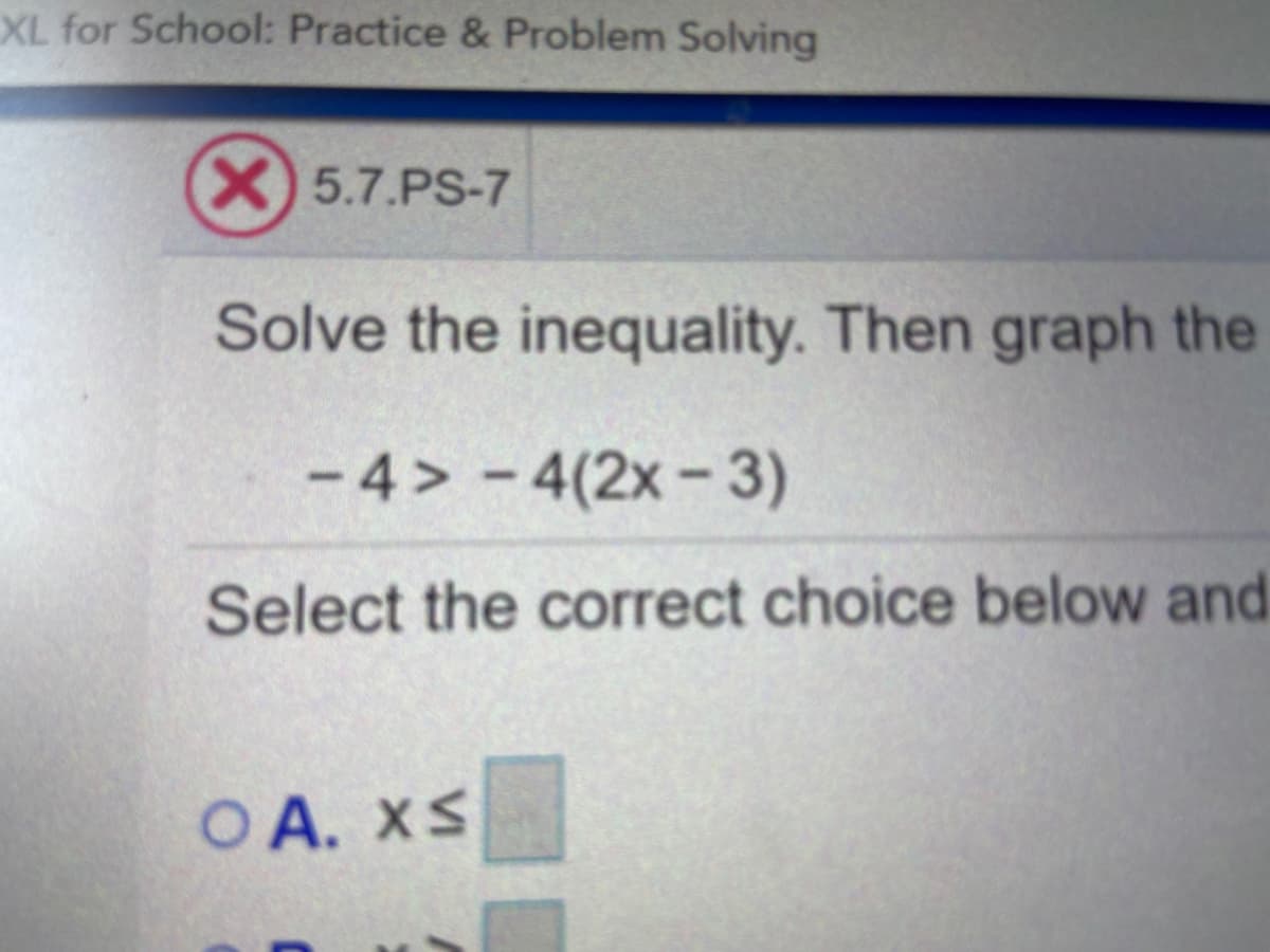 XL for School: Practice & Problem Solving
X) 5.7.PS-7
Solve the inequality. Then graph the
- 4 > - 4(2x- 3)
Select the correct choice below and
O A. XS
