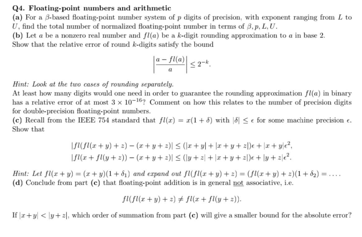 Q4. Floating-point numbers and arithmetic
(a) For a B-based floating-point number system of p digits of precision, with exponent ranging from L to
U, find the total number of normalized floating-point number in terms of 3, p, L, U.
(b) Let a be a nonzero real number and fl(a) be a k-digit rounding approximation to a in base 2.
Show that the relative error of round k-digits satisfy the bound
- fl(a)|
a -
a
Hint: Look at the two cases of rounding separately.
At least how many digits would one need in order to guarantee the rounding approximation fl(a) in binary
has a relative error of at most 3 x 10-16? Comment on how this relates to the number of precision digits
for double-precision floating-point numbers.
(c) Recall from the IEEE 754 standard that fl(x) = x(1+ d) with |8| < e for some machine precision e.
Show that
|FI(fl(x+ y) + z) – (x+ y + 2)| < (\x + y] + |x + y + z\)e + |x+ y|e²,
|F(x + fl(y+ 2)) – (x+ y + z)| < (ly + 2| + |x + y + zl)e + \y + 2|e².
Hint: Let fl(x + y) = (x + y)(1+ d1) and expand out fl(fl(x+y) + z) = (fl(x+ y) + z)(1+ d2) =
(d) Conclude from part (c) that floating-point addition is in general not associative, i.e.
=....
fl(fl(x + y) + 2) # fl(x+ fl(y+ z)).
If |r+y| < |y+ z|, which order of summation from part (c) will give a smaller bound for the absolute error?
