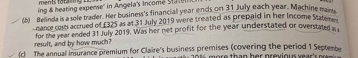 for the year ended 31 July 2019. Was her net profit for the year understated or overstated as a
ments totall
ing & heating expense' in Angela's Income Sta
result, and by how much?
(c) The annual insurance premium for Claire's business premises (covering the period 1 Septemhar
vOstly 20% more +han her previous vear's premium
