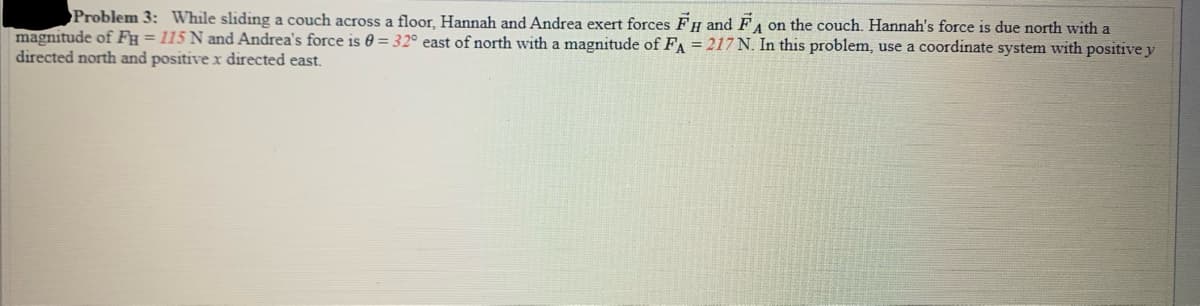 Problem 3: While sliding a couch across a floor, Hannah and Andrea exert forces FH and FA
A on the couch. Hannah's force is due north with a
magnitude of FH = 115 N and Andrea's force is 0 = 32° east of north with a magnitude of FA = 217 N. In this problem, use a coordinate system with positive y
directed north and positive x directed east.
