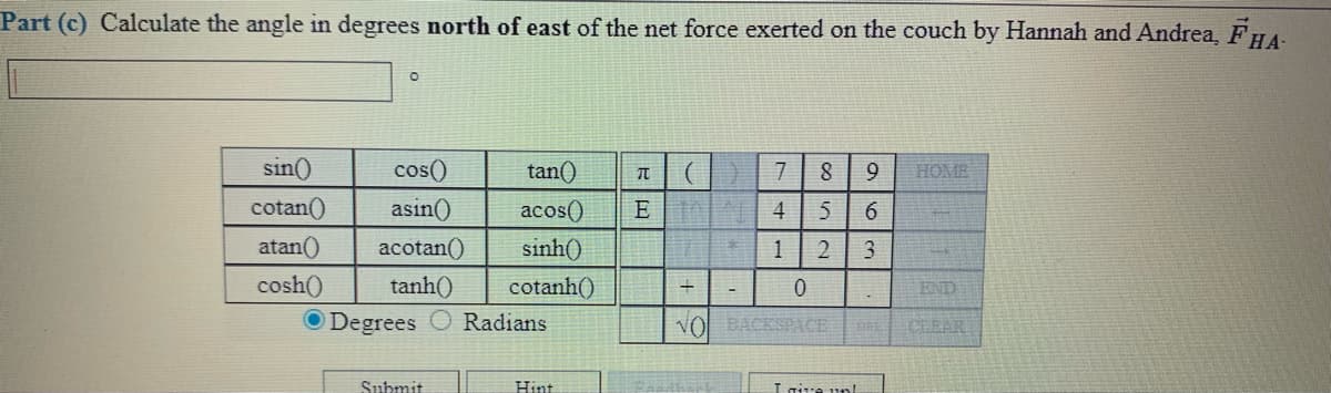 Part (c) Calculate the angle in degrees north of east of the net force exerted on the couch by Hannah and Andrea, FHA-
sin()
cos()
元| (|)
E | 4
tan()
7
8
9
HOME
cotan()
asin()
acos()
6.
atan()
acotan()
sinh()
1
cosh()
tanh()
cotanh()
END
O Degrees
Radians
VOL BACKSPACE
CLEAR
Submit
Hint
Igive unl
