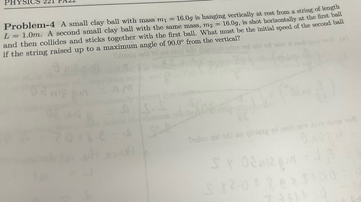 PHYSICS
Problem-4 A small clay ball with mass m₁ = 16.0g is hanging vertically at rest from a string of length
L = 1.0m. A second small clay ball with the same mass, m2 = 16.0g, is shot horizontally at the first ball
and then collides and sticks together with the first ball. What must be the initial speed of the second ball
if the string raised up to a maximum angle of 90.0° from the vertical?
Yalaig
dio soi ons tot sist i esob anol wOH (s)
1.0
he election
P
Todno sol ods no vivery yd onob as how doum woh
6.
SY 02243
S82-0×80 x $100