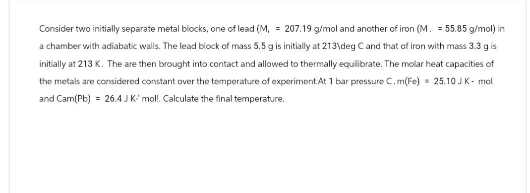 Consider two initially separate metal blocks, one of lead (M, = 207.19 g/mol and another of iron (M. = 55.85 g/mol) in
a chamber with adiabatic walls. The lead block of mass 5.5 g is initially at 213\deg C and that of iron with mass 3.3 g is
initially at 213 K. The are then brought into contact and allowed to thermally equilibrate. The molar heat capacities of
the metals are considered constant over the temperature of experiment.At 1 bar pressure C.m(Fe) = 25.10 J K - mol
and Cam(Pb) 26.4 J K-' mol!. Calculate the final temperature.