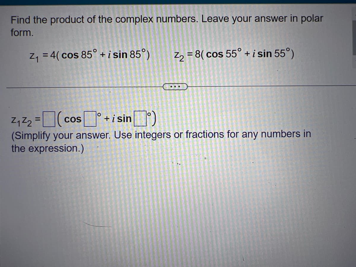 Find the product of the complex numbers. Leave your answer in polar
form.
Z₁ = 4( cos 85° + i sin 85°)
Z₁ Z₂ = (cos
COS
O
+ i sin
Z₂ = 8( cos 55° + i sin 55°)
(Simplify your answer. Use integers or fractions for any numbers in
the expression.)