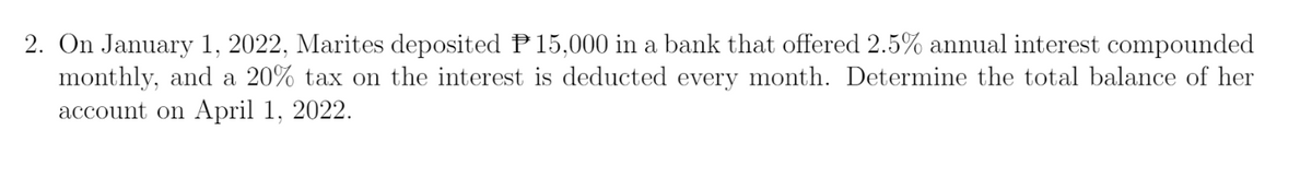 2. On January 1, 2022, Marites deposited P15,000 in a bank that offered 2.5% annual interest compounded
monthly, and a 20% tax on the interest is deducted every month. Determine the total balance of her
account on April 1, 2022.