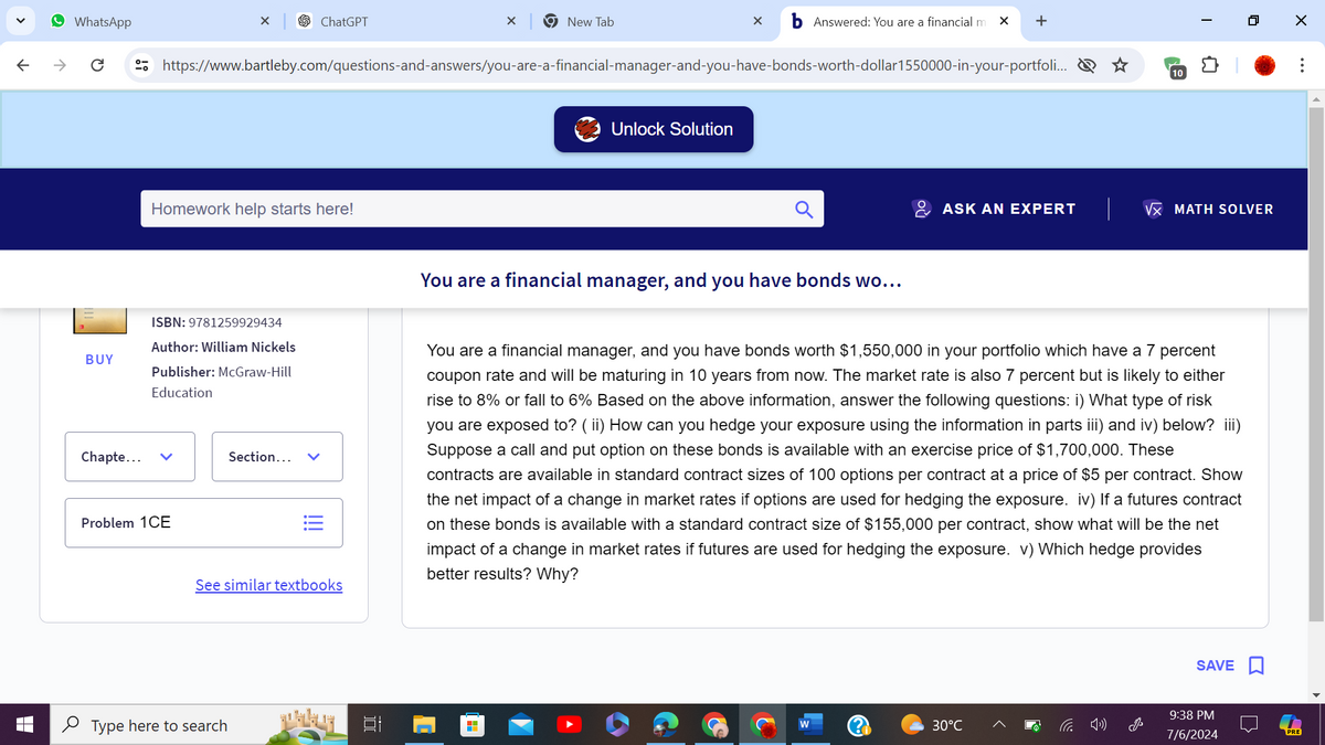 WhatsApp
✓
ChatGPT
×
New Tab
✓
Answered: You are a financial m × +
←
https://www.bartleby.com/questions-and-answers/you-are-a-financial-manager-and-you-have-bonds-worth-dollar 1550000-in-your-portfoli...
Homework help starts here!
ISBN: 9781259929434
BUY
Author: William Nickels
Publisher: McGraw-Hill
Education
Chapte...
Problem 1CE
Section... ✓
!!!
See similar textbooks
Type here to search
Unlock Solution
You are a financial manager, and you have bonds wo...
☆
10
ASK AN EXPERT
VX MATH SOLVER
You are a financial manager, and you have bonds worth $1,550,000 in your portfolio which have a 7 percent
coupon rate and will be maturing in 10 years from now. The market rate is also 7 percent but is likely to either
rise to 8% or fall to 6% Based on the above information, answer the following questions: i) What type of risk
you are exposed to? (ii) How can you hedge your exposure using the information in parts iii) and iv) below? iii)
Suppose a call and put option on these bonds is available with an exercise price of $1,700,000. These
contracts are available in standard contract sizes of 100 options per contract at a price of $5 per contract. Show
the net impact of a change in market rates if options are used for hedging the exposure. iv) If a futures contract
on these bonds is available with a standard contract size of $155,000 per contract, show what will be the net
impact of a change in market rates if futures are used for hedging the exposure. v) Which hedge provides
better results? Why?
W
30°C
后刚
SAVE ☐
9:38 PM
7/6/2024
☑
PRE