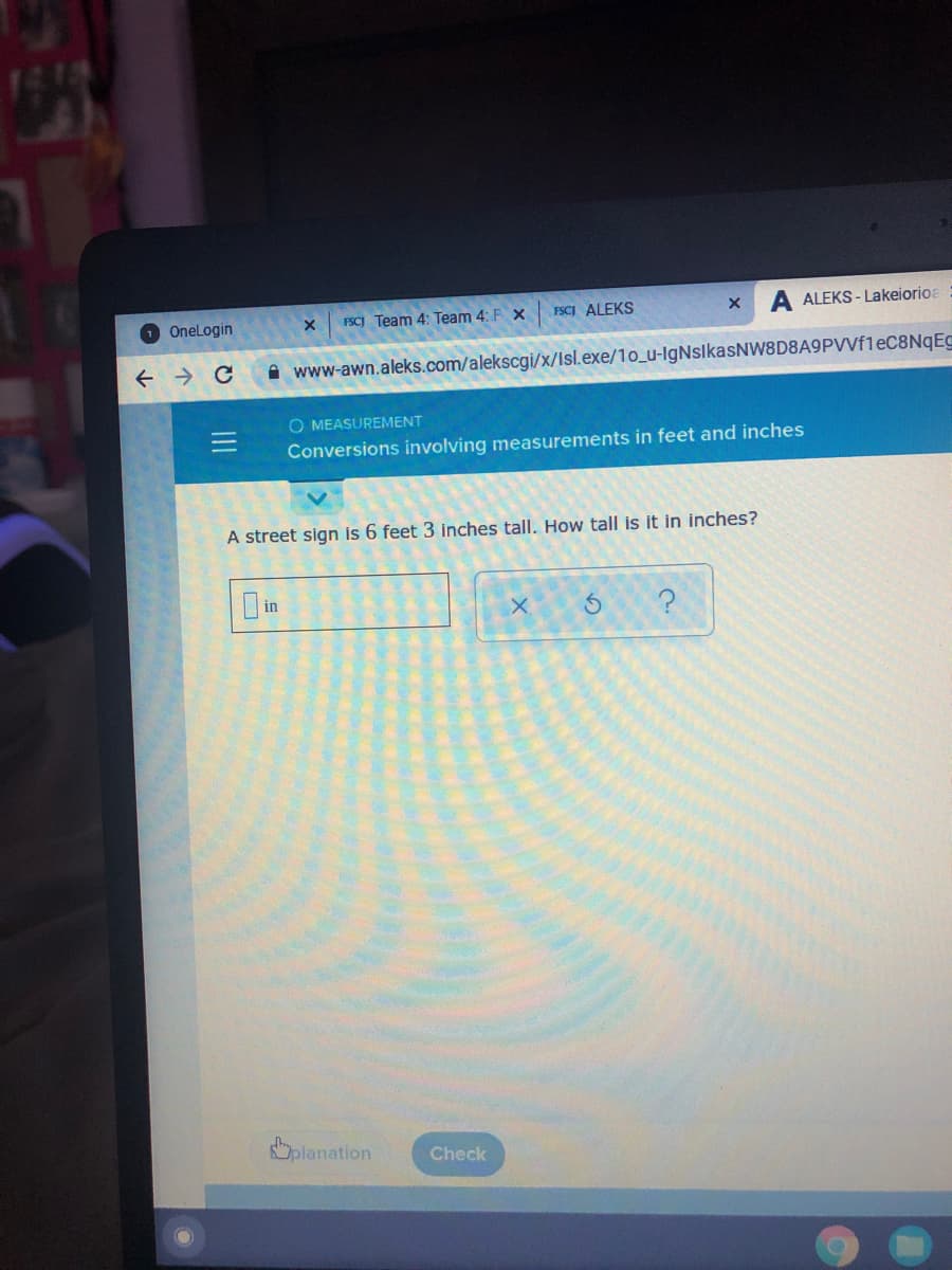 FSCI ALEKS
A ALEKS - Lakeiorioa
O Onelogin
FSCJ Team 4: Team 4: F X
A www-awn.aleks.com/alekscgi/x/Isl.exe/1o_u-IgNslkasNW8D8A9PVVf1eC8NqEC
O MEASUREMENT
Conversions involving measurements in feet and inches
A street sign is 6 feet 3 inches tall. How tall is it in inches?
in
Oplanation
Check

