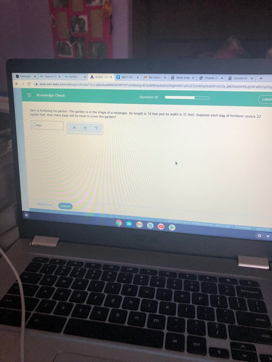 I
Course Hor x +
6
Chapter Qu x
Study Area x
i www-awn.aleks.com/alekscg/x/Islexe/10_u-lgNsikasNW8DBA9PVVf1eCBNqEgniBTydSEBmp9x8Zs2XqXo9sriufcU27JvdZnpIGsX9FvG23x_jBB33x6VAY8JjCHFa8hVujoQ
Lakele
* Get unstucX
E MGF1106
ISO ALEKS
x A ALEKS - La x
O Team 4 Te x
O Onelogin
Question 20
E Knowledge Check
Sam is fertilizing his garden. The garden is in the shape of a rectangle. Its length is 14 feet and Its width is 1l feet. Suppose each bag of fertilizer covers 22
square feet. How many bags will he need to cover the garden?
bags
I Don't Know
Submit
2021 McGrew HLLC A Rights Reserved Term of Use Prvecy Center
ecessionity
esc
ON
%23
24
&
4
5
7.
backspace
tab
le
y
LI
a
f
k
enter
C
alt
ctri

