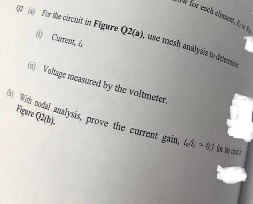 02 (a) For the circuit in Figure Q2(a), use mesh analysis to determine
(1) Current, i
for each element, R, to R
(ii) Voltage measured by the voltmeter.
(b) With nodal analysis, prove the current gain, io/i, = 0.3 for the c
Figure Q2(b).