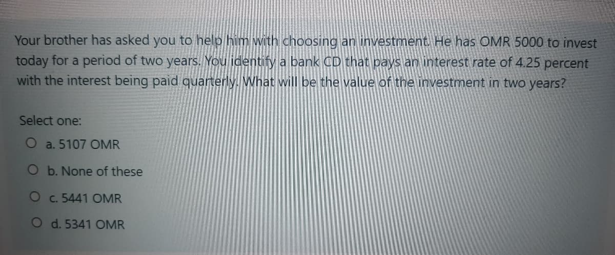 Your brother has asked you to help him with choosing an investment. He has OMR 5000 to invest
today for a period of two years. You identify a bank CD that pays an interest rate of 4.25 percent
with the interest being paid quarterly. What will be the value of the investment in two years?
Select one:
O a. 5107 OMR
O b. None of these
Oc. 5441 OMR
O d. 5341 OMR
