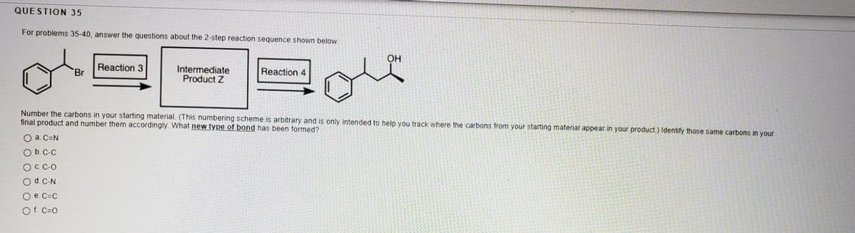 QUESTION 35
For problems 35-40, answer the questions about the 2-step reaction sequence shown below.
OH
Reaction 3
Intermediate
Product Z
Br
Reaction 4
Number the carbons in your starting material. (This numbering scheme is arbitrary and is only intended to help you track where the carbons from your starting material appear in your product.) ldentify those same carbons in your
final product and number them accordingly. What new type of bond has been formed?
O a. C=N
Ob.C-C
OC C-O
Od C-N
O e. C=C
Of. C=0
