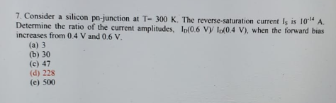 7. Consider a silicon pn-junction at T= 300 K. The reverse-saturation current Is is 1014 A.
Determine the ratio of the current amplitudes, Ip(0.6 Vy Ip(0.4 V), when the forward bias
increases from 0.4 V and 0.6 V.
(a) 3
(b) 30
(c) 47
(d) 228
(e) 500
