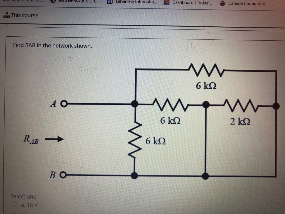 MATHEMATICS GR...
Lebanese Internatio...
A Dashboard | Tinker.
Canada Immigratio...
This course
Find RAB in the network shown.
6 kQ
A O
6 kQ
2 k2
RAB
6 kQ
BO
Select one:
a. 18 K
