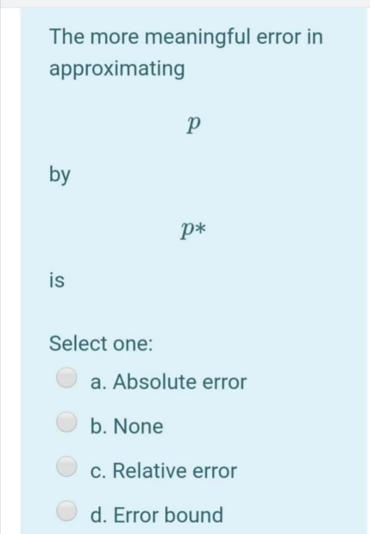 The more meaningful error in
approximating
by
p*
is
Select one:
a. Absolute error
b. None
c. Relative error
d. Error bound
