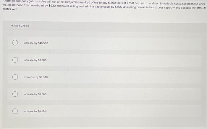 A foreign company (whose sales will not affect Benjamin's market) offers to buy 6,200 units at $7.50 per unit. In addition to variable costs, selling these units
would increase fixed overhead by $930 and fixed selling and administrative costs by $465. Assuming Benjamin has excess capacity and accepts the offer, its
profits will:
Multiple Choice
Increase by $46,500.
Increase by $9,300
Decrease by $9,300.
Increase by $8,060.
Increase by $6,665.