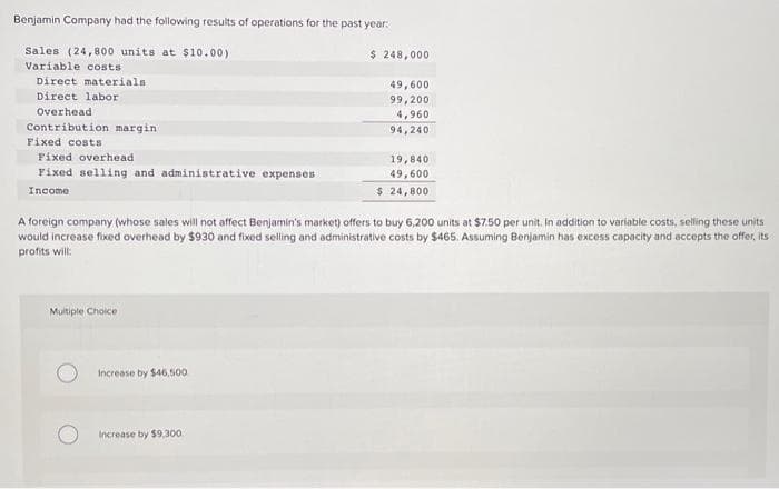 Benjamin Company had the following results of operations for the past year:
Sales (24,800 units at $10.00)
Variable costs
Direct materials
Direct labor
Overhead
Contribution margin.
Fixed costs
Fixed overhead
Fixed selling and administrative expenses
Income
Multiple Choice
Increase by $46,500
$ 248,000
A foreign company (whose sales will not affect Benjamin's market) offers to buy 6,200 units at $7.50 per unit. In addition to variable costs, selling these units
would increase fixed overhead by $930 and fixed selling and administrative costs by $465. Assuming Benjamin has excess capacity and accepts the offer, its
profits will:
Increase by $9,300
49,600
99,200
4,960
94,240
19,840
49,600
$ 24,800