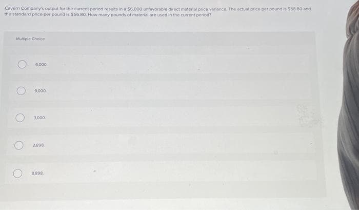 Cavern Company's output for the current period results in a $6,000 unfavorable direct material price variance. The actual price per pound is $58.80 and
the standard price per pound is $56.80. How many pounds of material are used in the current period?
Multiple Choice.
O
6,000
9,000
3,000.
2,898
8,898