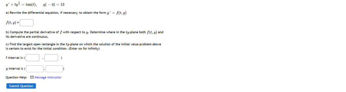 y' + ty =
= tan(t),
y( – 4) = 13
a) Rewrite the differential equation, if necessary, to obtain the form y' = f(t, y)
f(t, y) =
b) Compute the partial derivative of f with respect to y. Determine where in the ty-plane both f(t, y) and
its derivative are continuous.
c) Find the largest open rectangle in the ty-plane on which the solution of the initial value problem above
is certain to exist for the initial condition. (Enter oo for infinity)
t interval is (
y interval is (
Question Help: O Message instructor
Submit Question
