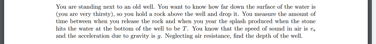 You are standing next to an old well. You want to know how far down the surface of the water is
(you are very thirsty), so you hold a rock above the well and drop it. You measure the amount of
time between when you release the rock and when you year the splash produced when the stone
hits the water at the bottom of the well to be T. You know that the speed of sound in air is vº
and the acceleration due to gravity is g. Neglecting air resistance, find the depth of the well.