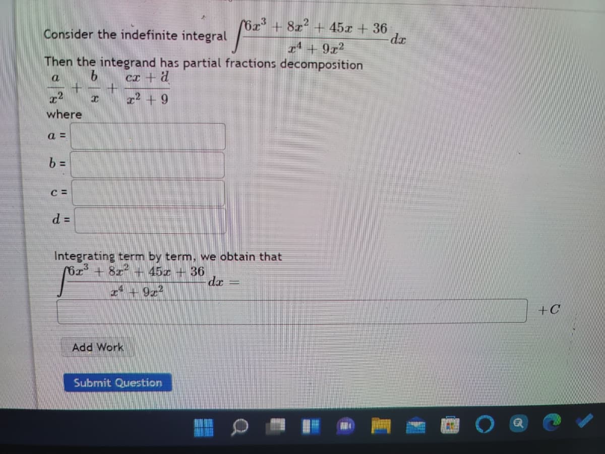 6x' + 8x² + 45x + 36
p-
Consider the indefinite integral
2' + 9x2
Then the integrand has partial fractions decomposition
Cr+ d
r2 +9
where
a =
b =
C =
d D
Integrating term by term, we obtain that
(6x+8x + 45x + 36
dx
%3|
4+9z
+C
Add Work
Submit Question
