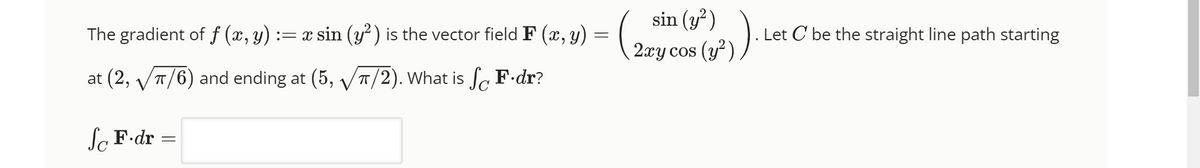 The gradient of f (x, y) := x sin (y²) is the vector field F (x, y)
=
at (2,√π/6) and ending at (5, √π/2). What is So F.dr?
So F.dr
=
-
sin
1). Let
2ary cos (y²)).
Let C be the straight line path starting