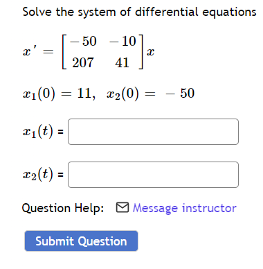 **System of Differential Equations Problem**

**Task:**
Solve the system of differential equations given by:

\[ x' = \begin{bmatrix} -50 & -10 \\ 207 & 41 \end{bmatrix} x \]

with the initial conditions:

\[ x_1(0) = 11, \quad x_2(0) = -50 \]

**Instructions:**
You are required to find \( x_1(t) \) and \( x_2(t) \) from the system.

**Input Fields:**
- \( x_1(t) = \) [Input Box]
- \( x_2(t) = \) [Input Box]

**Additional Help:**
If you need assistance, you can contact the instructor by clicking the "Message instructor" link.

**Final Step:**
Once you have filled out the solutions, submit your answer by clicking the "Submit Question" button.

**Note:**
Ensure that your solutions for \( x_1(t) \) and \( x_2(t) \) are accurate and meet the initial conditions provided.