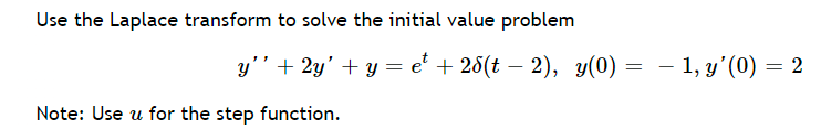 ### Solving Initial Value Problems Using Laplace Transforms

In this section, we will learn how to use the Laplace transform to solve a given initial value problem.

Consider the following differential equation and initial conditions:

\[ y'' + 2y' + y = e^t + 2\delta(t - 2), \]
\[ y(0) = -1, \quad y'(0) = 2. \]

**Note:** Use \(u\) for the step function.

Here, we are given a second-order linear differential equation with a non-homogeneous term that includes an exponential function \(e^t\) and a delta function \(2\delta(t - 2)\). The initial conditions provided are \(y(0) = -1\) and \(y'(0) = 2\).

### Steps to Solve the Problem

1. **Apply the Laplace Transform:**
   - Take the Laplace transform of both sides of the differential equation.
   - Utilize the properties of the Laplace transform for the given functions and initial conditions.

2. **Solve for \(Y(s)\):**
   - Express the transformed equation in terms of the Laplace variable \(s\).
   - Solve for \(Y(s)\), the Laplace transform of \(y(t)\).

3. **Inverse Laplace Transform:**
   - Use the inverse Laplace transform to convert \(Y(s)\) back to \(y(t)\).

These steps will guide you through solving the initial value problem by breaking it down into manageable parts. This method leverages the powerful properties of the Laplace transform to handle the initial conditions and complex non-homogeneous terms efficiently.