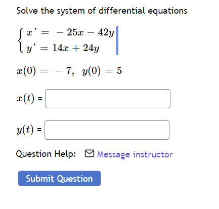 ### Differential Equations Problem

**Problem Statement:**
Solve the system of differential equations given by:

\[
\begin{cases} 
x' = -25x - 42y \\
y' = 14x + 24y 
\end{cases}
\]

with the initial conditions \(x(0) = -7\) and \(y(0) = 5\).

**Solution Fields:**
Enter the solutions for \(x(t)\) and \(y(t)\):

**\(x(t) =\)** [____ ]

**\(y(t) =\)** [____ ]

**Need Assistance?:**
For help with this problem, click here to **Message instructor**.

---

**Submit Solution:**
After entering your solutions, click the button below to submit:

**[Submit Question]**