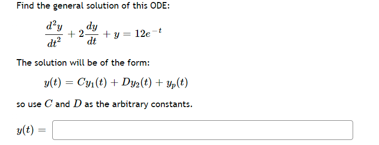 ### General Solution of a Second-Order Ordinary Differential Equation (ODE)

**Problem Statement:**

Find the general solution of this ODE:

\[
\frac{d^2 y}{dt^2} + 2 \frac{dy}{dt} + y = 12e^{-t}
\]

**Solution Approach:**

The solution will be of the form:

\[
y(t) = C y_1(t) + D y_2(t) + y_p(t)
\]

where \( C \) and \( D \) are arbitrary constants.

**Instructions:**

To solve this equation, follow these steps:
1. Find the complementary solution \( y_c(t) \) by solving the homogeneous equation.
2. Determine particular solution \( y_p(t) \) using an appropriate method such as undetermined coefficients or variation of parameters.
3. Combine these results to express the general solution.

The final general solution in the form:

\[
y(t) =
\]

In this context, the arbitrary constants \( C \) and \( D \) will adjust based on initial or boundary conditions provided in a specific problem scenario.