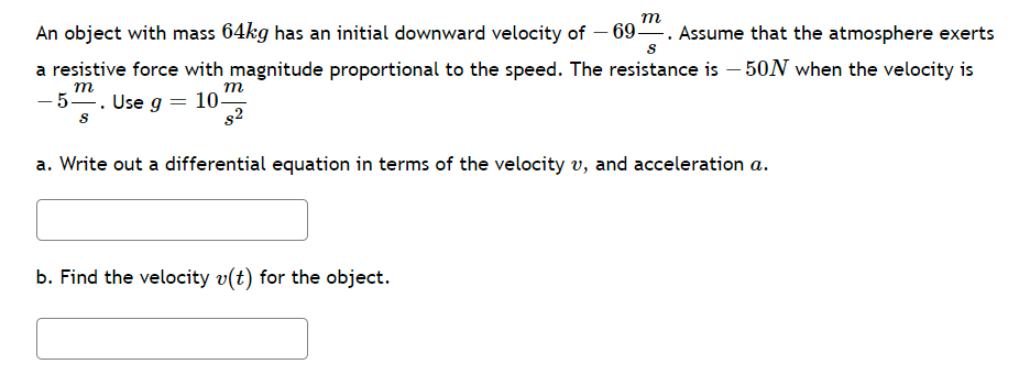 ### Problem Statement:

An object with mass \( 64 \, \text{kg} \) has an initial downward velocity of \( -69 \, \frac{\text{m}}{\text{s}} \). Assume that the atmosphere exerts a resistive force with magnitude proportional to the speed. The resistance is \( -50 \, \text{N} \) when the velocity is \( -5 \, \frac{\text{m}}{\text{s}} \). Use \( g = 10 \, \frac{\text{m}}{\text{s}^2} \).

### Tasks:

**a. Write out a differential equation in terms of the velocity \( v \), and acceleration \( a \).**

[Write your answer here]

**b. Find the velocity \( v(t) \) for the object.**

[Write your answer here]