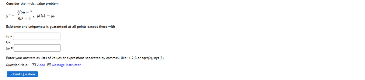 Consider the initial value problem
V5y – 7
y'
y(to) = Yo
6t2 – 4
Existence and uniqueness is guaranteed at all points except those with
to =
OR
Yo =
Enter your answers as lists of values or expressions separated by commas, like: 1,2,3 or sqrt(2),sqrt(3)
Question Help: D Video M Message instructor
Submit Question
