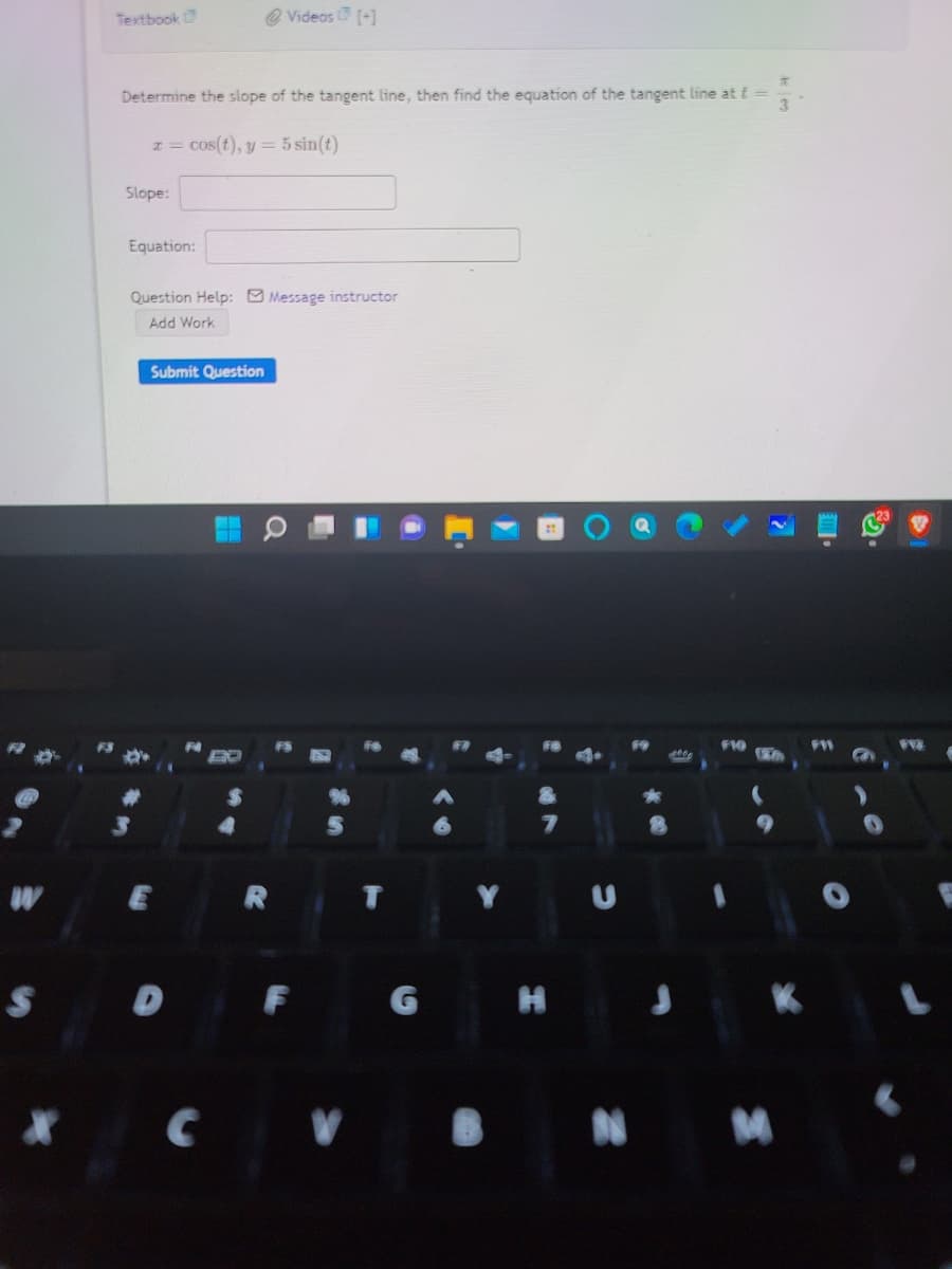 Textbook
O Videos (+]
Determine the slope of the tangent line, then find the equation of the tangent line at t =
1= cos(t), y = 5 sin(t)
Slope:
Equation:
Question Help: Message instructor
Add Work
Submit Question
F10
Y U
G
H J
