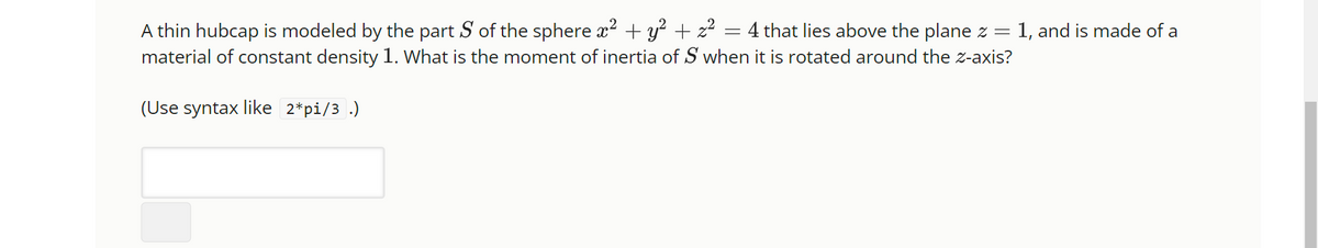 A thin hubcap is modeled by the part S of the sphere x² + y² + z² = 4 that lies above the plane z = 1, and is made of a
material of constant density 1. What is the moment of inertia of S when it is rotated around the z-axis?
(Use syntax like 2*pi/3 .)