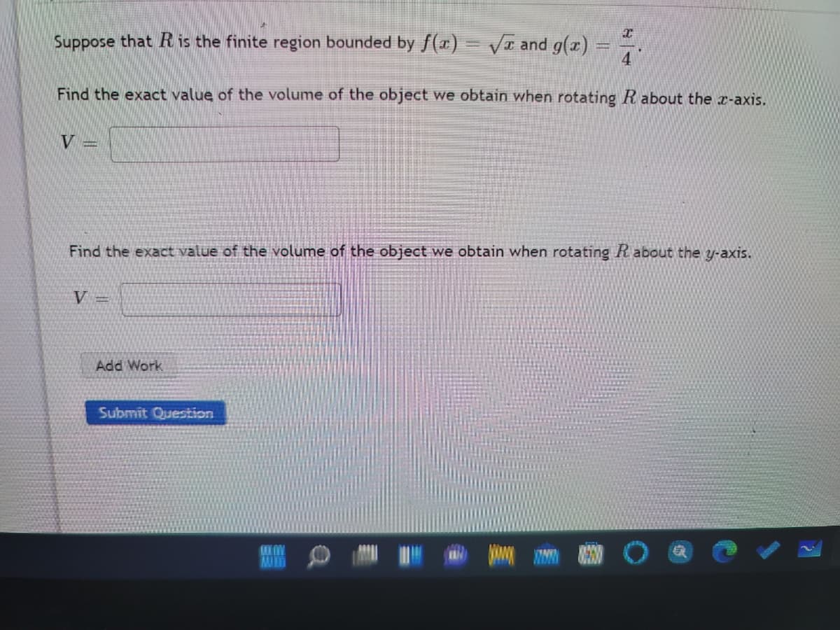 Suppose that R is the finite region bounded by f(x) = VT and g(x)
Find the exact value of the volume of the object we obtain when rotating R about the x-axis.
V =
Find the exact value of the volume of the object we obtain when rotating R about the y-axis.
V
Add Work
Submit Question
MU
