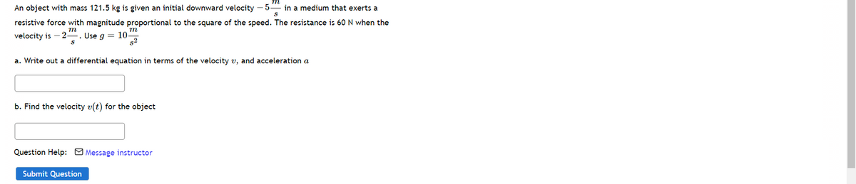 An object with mass 121.5 kg is given an initial downward velocity – 5-
in a medium that exerts a
resistive force with magnitude proportional to the square of the speed. The resistance is 60 N when the
т
velocity is
-2-
9 = 10
s2
Use
a. Write out a differential equation in terms of the velocity v, and acceleration a
b. Find the velocity v(t) for the object
Question Help: M Message instructor
Submit Question
