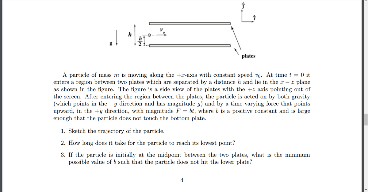 V
h
| "1470-24
g
plates
A particle of mass m is moving along the +x-axis with constant speed vo. At time t = 0 it
enters a region between two plates which are separated by a distance h and lie in the x - z plane
as shown in the figure. The figure is a side view of the plates with the +z axis pointing out of
the screen. After entering the region between the plates, the particle is acted on by both gravity
(which points in the -y direction and has magnitude g) and by a time varying force that points
upward, in the +y direction, with magnitude F = bt, where b is a positive constant and is large
enough that the particle does not touch the bottom plate.
1. Sketch the trajectory of the particle.
2. How long does it take for the particle to reach its lowest point?
3. If the particle is initially at the midpoint between the two plates, what is the minimum
possible value of b such that the particle does not hit the lower plate?
4