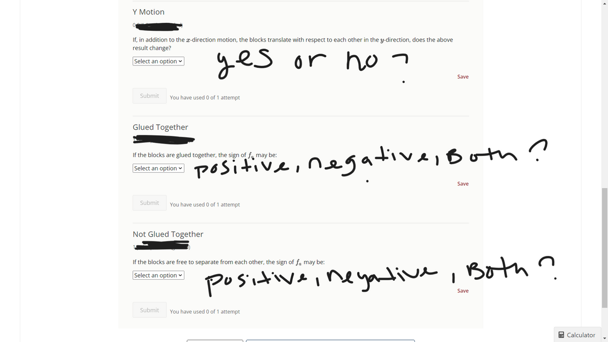 Y Motion
If, in addition to the x-direction motion, the blocks translate with respect to each other in the y-direction, does the above
result change?
Select an option ✓
yes or no¬
Submit You have used 0 of 1 attempt
Glued Together
If the blocks are glued together, the sign of f may be:
Select an option ✓
positiv.
Submit You have used 0 of 1 attempt
Not Glued Together
If the blocks are free to separate from each other, the sign of få may be:
Select an option
Save
negative, Both?
Submit You have used 0 of 1 attempt
Save
positive, negative, Both ?
Save
Calculator