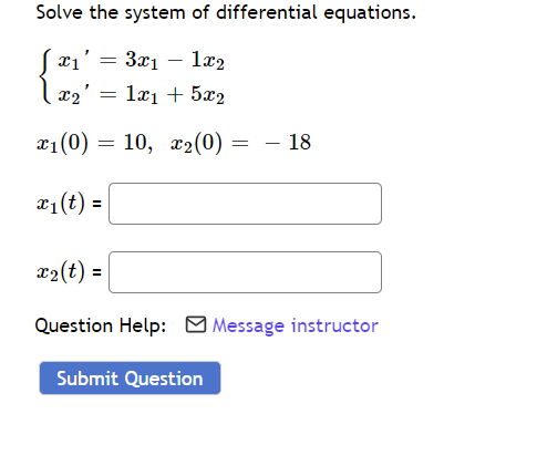 **Solve the system of differential equations.**

Given the system:
\[ 
\begin{cases} 
x_1' = 3x_1 - 1x_2 \\
x_2' = 1x_1 + 5x_2 
\end{cases}
\]

with initial conditions:
\[ x_1(0) = 10, \quad x_2(0) = -18 \]

you are required to find the functions \( x_1(t) \) and \( x_2(t) \).

**Input Fields:**
- \( x_1(t) =\ \) [Input Box]
- \( x_2(t) =\ \) [Input Box]

If you need assistance, please use the "Message instructor" button. Once you have entered your solutions, click the "Submit Question" button to submit your answers. 

**Additional Help:**
For further enquiries or conceptual clarification, click on the "Message instructor" link which will direct you to the help page.

[Submit Question] (Submit Button)

---

This system of differential equations is a type of linear differential equation. To solve it, you can use various methods such as the eigenvalue method, matrix exponential, or other techniques in solving first-order linear differential equations. Typically, you would start by writing the system in matrix form and proceed by finding the eigenvalues and eigenvectors of the coefficient matrix to construct the general solution.