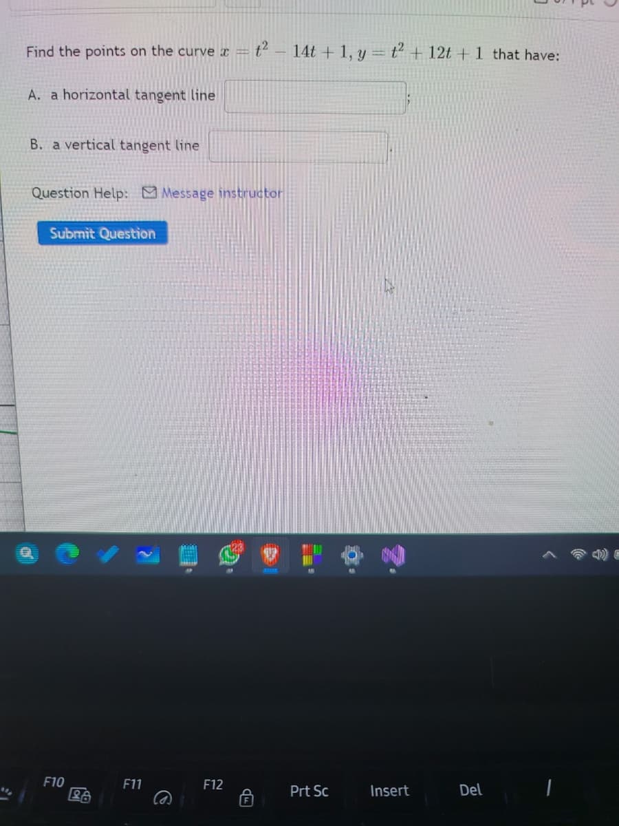 Find the points on the curve x =
14t + 1, y = t + 12t + 1 that have:
A. a horizontal tangent line
B. a vertical tangent line
Question Help: Message instructor
Submit Question
存
F10
F11
F12
Prt Sc
Insert
Del
