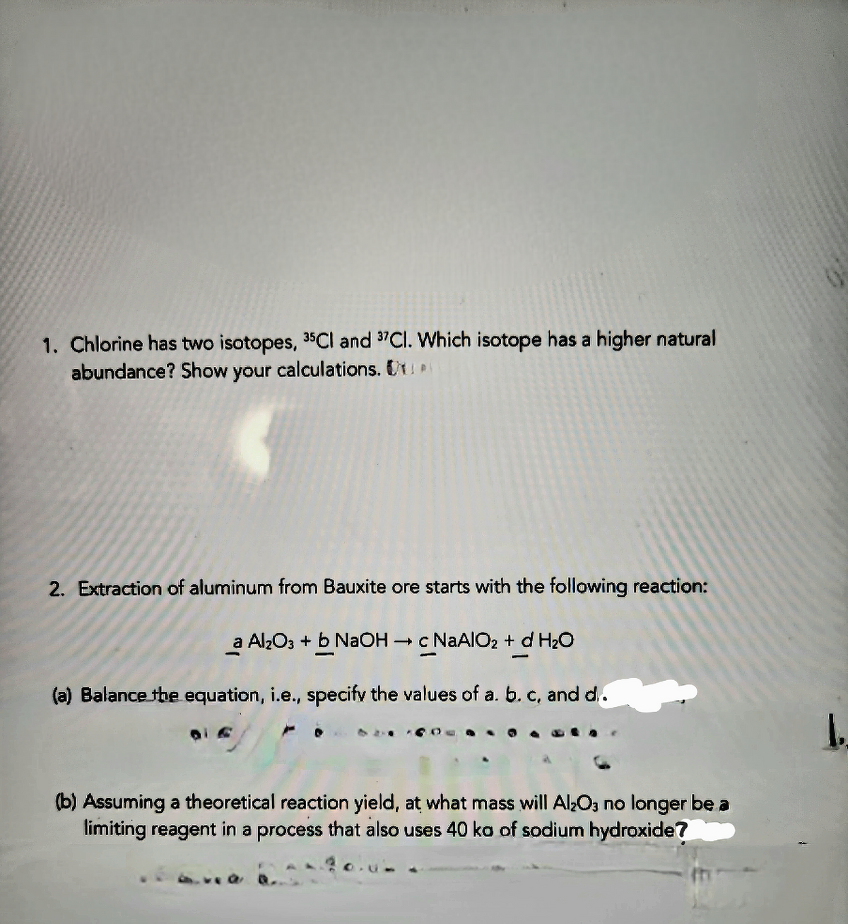 1. Chlorine has two isotopes, 35Cl and 37Cl. Which isotope has a higher natural
abundance? Show your calculations. U
2. Extraction of aluminum from Bauxite ore starts with the following reaction:
a Al₂O3 + b NaOH → c NaAlO₂ + d H₂O
(a) Balance the equation, i.e., specify the values of a. b. c, and d.
(b) Assuming a theoretical reaction yield, at what mass will Al₂O3 no longer be a
limiting reagent in a process that also uses 40 ko of sodium hydroxide?