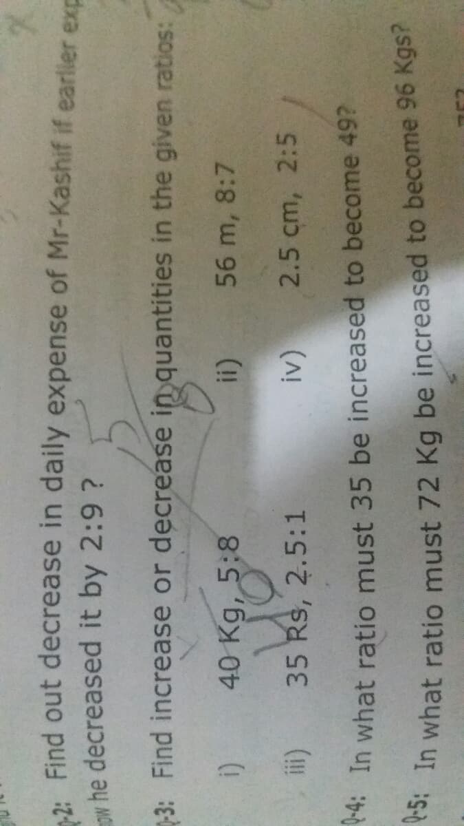 Q-5: In what ratio 72 Kg be to 96 Kgs?
Find out decrease in daily expense of Mr-Kashif if earlier exp
w he decreased it by 2:9 ?
-3: Find increase or decrease in quantities in the given ratios:
40 Kg, 5:8
56 m, 8:7
35 Rs, 2.5:1
2.5 cm, 2:5
* In what ratio must 35 be increased to become 49?
