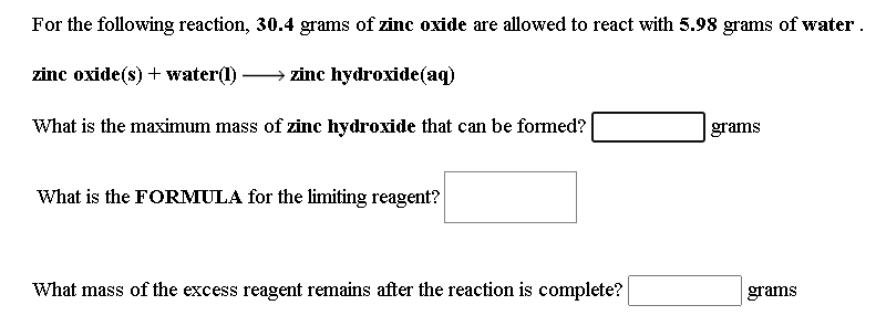 For the following reaction, 30.4 grams of zinc oxide are allowed to react with 5.98 grams of water.
zinc oxide(s) + water(1) → zinc hydroxide(aq)
What is the maximum mass of zinc hydroxide that can be formed?
grams
What is the FORMULA for the limiting reagent?
What mass of the excess reagent remains after the reaction is complete?
grams
