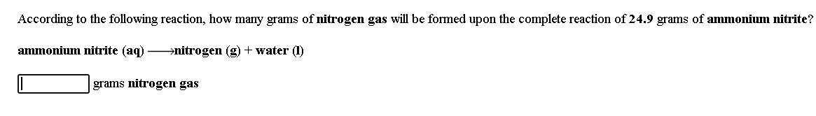 According to the following reaction, how many grams of nitrogen gas will be formed upon the complete reaction of 24.9 grams of ammonium nitrite?
ammonium nitrite (aq) nitrogen (g) + water (1)
grams nitrogen gas
