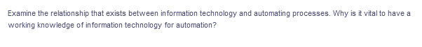 Examine the relationship that exists between information technology and automating processes. Why is it vital to have a
working knowledge of information technology for automation?
