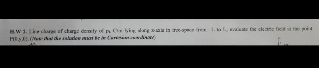 H.W 2. Line charge of charge density of pL C/m lying along z-axis in free-space from -L to L, evaluate the electric field at the point
P(0,y,0). (Note that the solution must be in Cartesian coordinate)
