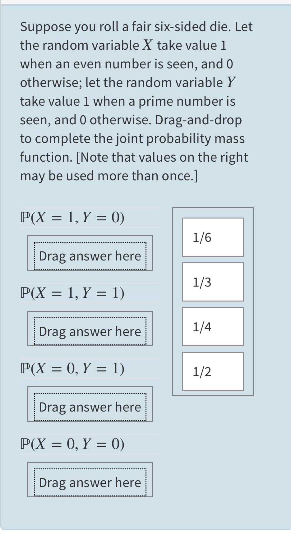 Suppose you roll a fair six-sided die. Let
the random variable X take value 1
when an even number is seen, and 0
otherwise; let the random variable Y
take value 1 when a prime number is
seen, and 0 otherwise. Drag-and-drop
to complete the joint probability mass
function. [Note that values on the right
may be used more than once.]
P(X = 1, Y = 0)
1/6
Drag answer here
1/3
P(X = 1, Y = 1)
Drag answer here
1/4
P(X = 0, Y = 1)
1/2
Drag answer here
P(X = 0, Y = 0)
Drag answer here
