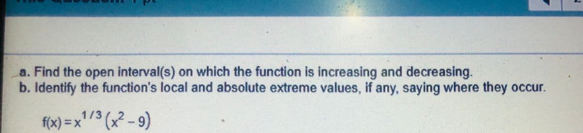 a. Find the open interval(s) on which the function is increasing and decreasing.
b. Identify the function's local and absolute extreme values, if any, saying where they occur.
1/3
f(x) = x3 (x2-9)
