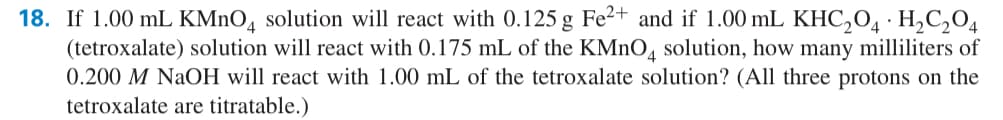 18. If 1.00 mL KMnO4 solution will react with 0.125 g Fe²+ and if 1.00 mL KHC2O4 · H2C2O4
(tetroxalate) solution will react with 0.175 mL of the KMnO4 solution, how many milliliters of
0.200 M NaOH will react with 1.00 mL of the tetroxalate solution? (All three protons on the
tetroxalate are titratable.)